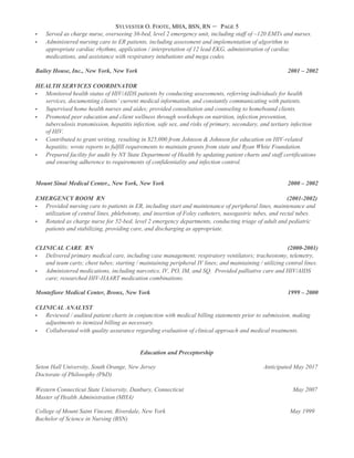 SYLVESTER O. FOOTE, MHA, BSN, RN – PAGE 5
 Served as charge nurse, overseeing 36-bed, level 2 emergency unit, including staff of ~120 EMTs and nurses.
 Administered nursing care to ER patients, including assessment and implementation of algorithm to
appropriate cardiac rhythms, application / interpretation of 12 lead EKG, administration of cardiac
medications, and assistance with respiratory intubations and mega codes.
Bailey House, Inc., New York, New York 2001 – 2002
HEALTH SERVICES COORDINATOR
 Monitored health status of HIV/AIDS patients by conducting assessments, referring individuals for health
services, documenting clients’ current medical information, and constantly communicating with patients.
 Supervised home health nurses and aides; provided consultation and counseling to homebound clients.
 Promoted peer education and client wellness through workshops on nutrition, infection prevention,
tuberculosis transmission, hepatitis infection, safe sex, and risks of primary, secondary, and tertiary infection
of HIV.
 Contributed to grant writing, resulting in $25,000 from Johnson & Johnson for education on HIV-related
hepatitis; wrote reports to fulfill requirements to maintain grants from state and Ryan White Foundation.
 Prepared facility for audit by NY State Department of Health by updating patient charts and staff certifications
and ensuring adherence to requirements of confidentiality and infection control.
Mount Sinai Medical Center., New York, New York 2000 – 2002
EMERGENCY ROOM RN (2001-2002)
 Provided nursing care to patients in ER, including start and maintenance of peripheral lines, maintenance and
utilization of central lines, phlebotomy, and insertion of Foley catheters, nasogastric tubes, and rectal tubes.
 Rotated as charge nurse for 52-bed, level 2 emergency departments, conducting triage of adult and pediatric
patients and stabilizing, providing care, and discharging as appropriate.
CLINICAL CARE RN (2000-2001)
 Delivered primary medical care, including case management; respiratory ventilators; tracheotomy, telemetry,
and team carts; chest tubes; starting / maintaining peripheral IV lines; and maintaining / utilizing central lines.
 Administered medications, including narcotics, IV, PO, IM, and SQ. Provided palliative care and HIV/AIDS
care; researched HIV-HAART medication combinations.
Montefiore Medical Center, Bronx, New York 1999 – 2000
CLINICAL ANALYST
 Reviewed / audited patient charts in conjunction with medical billing statements prior to submission, making
adjustments to itemized billing as necessary.
 Collaborated with quality assurance regarding evaluation of clinical approach and medical treatments.
Education and Preceptorship
Seton Hall University, South Orange, New Jersey Anticipated May 2017
Doctorate of Philosophy (PhD)
Western Connecticut State University, Danbury, Connecticut May 2007
Master of Health Administration (MHA)
College of Mount Saint Vincent, Riverdale, New York May 1999
Bachelor of Science in Nursing (BSN)
 