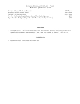 SYLVESTER O. FOOTE, MHA, BSN, RN – PAGE 6
Professional Affiliations and Awards
American College of Healthcare Executives 2007-Present
Academy of Medical-Surgical Nurses 2000-Present
Emergency Nursing Association 2000-Present
New York Presbyterian Hospital Patient Centered Care Leadership Award 2007
Sigma Theta Tau, Eta Sigma Chapter Award for Research and Independent Study 1999
Publication
 Nursing Economics, “Medication Administration: The Implementation Process of Bar Coding for Medication
Administration to Enhance Medication Safety”, May – June 2008, Volume 26, Number 3, Pages 207-210
Outside Interests
 International travel, scuba diving, and culinary arts
 