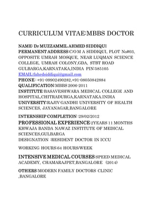 CURRICULUM VITAE:MBBS DOCTOR
NAME: Dr MUZZAMMIL AHMED SIDDIQUI
PERMANENT ADDRESS:C/O M A SIDDIQUI, PLOT No#03,
OPPOSITE UMRAH MOSQUE, NEAR LUQMAN SCIENCE
COLLEGE, UMRAH COLONY,GDA, STBT ROAD
GULBARGA,KARNATAKA,INDIA PIN:585105
EMAIL:fahedsiddiqui@gmail.com
PHONE : +91-09902490282,+91-08050842884
QUALIFICATION:MBBS 2006-2011
INSTITUTE:BASAVESHWARA MEDICAL COLLEGE AND
HOSPITAL,CHITRADURGA,KARNATAKA.INDIA
UNIVERSITY:RAJIV GANDHI UNIVERSITY OF HEALTH
SCIENCES, JAYANAGAR,BANGALORE
INTERNSHIP COMPLETION :29/02/2012
PROFESSIONAL EXPERIENCE:2YEARS 11 MONTHS
KHWAJA BANDA NAWAZ INSTITUTE OF MEDICAL
SCIENCES,GULBARGA
DESIGNATION :RESIDENT DOCTOR IN ICCU
WORKING HOURS:64 HOURS/WEEK
INTENSIVE MEDICAL COURSES:SPEED MEDICAL
ACADEMY, CHAMARAJPET,BANGALORE (2014)
OTHERS:MODERN FAMILY DOCTORS CLINIC
,BANGALORE
 
