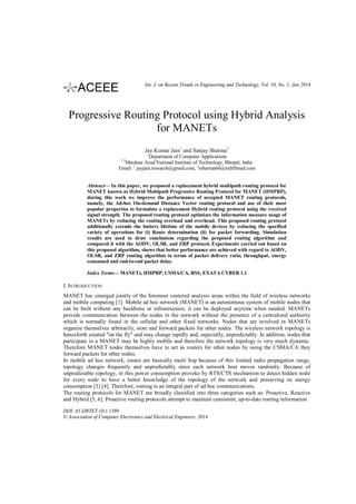 Int. J. on Recent Trends in Engineering and Technology, Vol. 10, No. 1, Jan 2014

Progressive Routing Protocol using Hybrid Analysis
for MANETs
Jay Kumar Jain1 and Sanjay Sharma2
1
Department of Computer Applications
Maulana Azad National Institute of Technology, Bhopal, India
1
Email: jayjain.research@gmail.com, 2ssharma66@rediffmail.com
12

Abstract— In this paper, we proposed a replacement hybrid multipath routing protocol for
MANET known as Hybrid Multipath Progressive Routing Protocol for MANET (HMPRP),
during this work we improve the performance of accepted MANET routing protocols,
namely, the Ad-hoc On-demand Distance Vector routing protocol and use of their most
popular properties to formulate a replacement Hybrid routing protocol using the received
signal strength. The proposed routing protocol optimizes the information measure usage of
MANETs by reducing the routing overload and overhead. This proposed routing protocol
additionally extends the battery lifetime of the mobile devices by reducing the specified
variety of operations for (i) Route determination (ii) for packet forwarding. Simulation
results are used to draw conclusions regarding the proposed routing algorithm and
compared it with the AODV, OLSR, and ZRP protocol. Experiments carried out based on
this proposed algorithm, shows that better performance are achieved with regard to AODV,
OLSR, and ZRP routing algorithm in terms of packet delivery ratio, throughput, energy
consumed and end-to-end packet delay.
Index Terms— MANETs, HMPRP, CSMA/CA, RSS, EXATA CYBER 1.1

I. INTRODUCTION
MANET has emerged jointly of the foremost centered analysis areas within the field of wireless networks
and mobile computing [1]. Mobile ad hoc network (MANET) is an autonomous system of mobile nodes that
can be built without any backbone or infrastructure; it can be deployed anytime when needed. MANETs
provide communication between the nodes in the network without the presence of a centralized authority
which is normally found in the cellular and other fixed networks. Nodes that are involved in MANETs
organize themselves arbitrarily, store and forward packets for other nodes. The wireless network topology is
henceforth created "on the fly" and may change rapidly and, especially, unpredictably. In addition, nodes that
participate in a MANET may be highly mobile and therefore the network topology is very much dynamic.
Therefore MANET nodes themselves have to act as routers for other nodes by using the CSMA/CA they
forward packets for other nodes.
In mobile ad hoc network, routes are basically multi hop because of this limited radio propagation range,
topology changes frequently and unpredictably since each network host moves randomly. Because of
unpredictable topology, in this power consumption provoke by RTS/CTS mechanism to detect hidden node
for every node to have a better knowledge of the topology of the network and preserving its energy
consumption [3] [4]. Therefore, routing is an integral part of ad hoc communications.
The routing protocols for MANET are broadly classified into three categories such as: Proactive, Reactive
and Hybrid [5, 6]. Proactive routing protocols attempt to maintain consistent, up-to-date routing information
DOI: 01.IJRTET.10.1.1389
© Association of Computer Electronics and Electrical Engineers, 2014

 