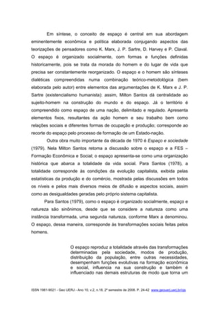 ISSN 1981-9021 - Geo UERJ - Ano 10, v.2, n.18, 2º semestre de 2008. P. 24-42 www.geouerj.uerj.br/ojs
Em síntese, o conceito de espaço é central em sua abordagem
eminentemente econômica e política elaborada conjugando aspectos das
teorizações de pensadores como K. Marx, J. P. Sartre, D. Harvey e P. Claval.
O espaço é organizado socialmente, com formas e funções definidas
historicamente, pois se trata da morada do homem e do lugar de vida que
precisa ser constantemente reorganizado. O espaço e o homem são sínteses
dialéticas compreendidas numa combinação teórico-metodológica (bem
elaborada pelo autor) entre elementos das argumentações de K. Marx e J. P.
Sartre (existencialismo humanista): assim, Milton Santos dá centralidade ao
sujeito-homem na construção do mundo e do espaço. Já o território é
compreendido como espaço de uma nação, delimitado e regulado. Apresenta
elementos fixos, resultantes da ação homem e seu trabalho bem como
relações sociais e diferentes formas de ocupação e produção; corresponde ao
recorte do espaço pelo processo de formação de um Estado-nação.
Outra obra muito importante da década de 1970 é Espaço e sociedade
(1979). Nela Milton Santos retoma a discussão sobre o espaço e a FES –
Formação Econômica e Social; o espaço apresenta-se como uma organização
histórica que abarca a totalidade da vida social. Para Santos (1978), a
totalidade corresponde às condições da evolução capitalista, exibida pelas
estatísticas da produção e do comércio, mostrada pelas discussões em todos
os níveis e pelos mais diversos meios de difusão e aspectos sociais, assim
como as desigualdades geradas pelo próprio sistema capitalista.
Para Santos (1979), como o espaço é organizado socialmente, espaço e
natureza são sinônimos, desde que se considere a natureza como uma
instância transformada, uma segunda natureza, conforme Marx a denominou.
O espaço, dessa maneira, corresponde às transformações sociais feitas pelos
homens.
O espaço reproduz a totalidade através das transformações
determinadas pela sociedade, modos de produção,
distribuição da população, entre outras necessidades,
desempenham funções evolutivas na formação econômica
e social, influencia na sua construção e também é
influenciado nas demais estruturas de modo que torna um
 