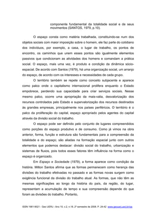 ISSN 1981-9021 - Geo UERJ - Ano 10, v.2, n.18, 2º semestre de 2008. P. 24-42 www.geouerj.uerj.br/ojs
componente fundamental da totalidade social e de seus
movimentos (SANTOS, 1979, p.10).
O espaço consta como matéria trabalhada, constituindo-se num dos
objetos sociais com maior imposição sobre o homem, ele faz parte do cotidiano
dos indivíduos, por exemplo, a casa, o lugar de trabalho, os pontos de
encontro, os caminhos que unem esses pontos são igualmente elementos
passivos que condicionam as atividades dos homens e comandam a prática
social. O espaço, mais uma vez, é produto e condição da dinâmica sócio-
espacial. De acordo com Santos (1979), há uma organização social, um arranjo
do espaço, de acordo com os interesses e necessidades de cada grupo.
O território também se repete como conceito subjacente e aparece
como palco onde o capitalismo internacional prolifera enquanto o Estado
empobrece, perdendo sua capacidade para criar serviços sociais. Nesse
mesmo palco, ocorre uma apropriação da mais-valia, desvalorização dos
recursos controlados pelo Estado e supervalorização dos recursos destinados
às grandes empresas, principalmente nos países periféricos. O território é o
palco da proliferação do capital, espaço apropriado pelos agentes do capital
através da divisão social do trabalho.
O espaço pode ser definido pelo conjunto de lugares compreendidos
como porções do espaço produtivo e de consumo. Como já vimos na obra
anterior, forma, função e estrutura são fundamentais para a compreensão da
totalidade e do espaço; são aliadas na formação espacial junto com outros
elementos que podemos destacar: divisão social do trabalho, urbanização e
sistemas de fluxos, pois todos esses fatores têm influência na forma como o
espaço é organizado.
Em Espaço e Sociedade (1979), a forma aparece como condição da
história. Milton Santos afirma que as formas permanecem como herança das
divisões do trabalho efetivadas no passado e as formas novas surgem como
exigência funcional da divisão do trabalho atual. As formas, que não têm as
mesmas significações ao longo da história do país, da região, do lugar,
representam a acumulação de tempo e sua compreensão depende do que
foram as divisões do trabalho. Portanto,
 