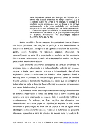 ISSN 1981-9021 - Geo UERJ - Ano 10, v.2, n.18, 2º semestre de 2008. P. 24-42 www.geouerj.uerj.br/ojs
Seria impossível pensar em evolução do espaço se o
tempo não tivesse existência no tempo histórico, (...) a
sociedade evolui no tempo e no espaço. O espaço é o
resultado dessa associação que se desfaz e se renova
continuamente, entre uma sociedade em movimento
permanente e uma paisagem em evolução permanente.
(...) Somente a partir da unidade do espaço e do tempo,
das formas e do seu conteúdo, é que se podem interpretar
as diversas modalidades de organização espacial
(SANTOS, 1979, pp. 42-43).
Assim, para Milton Santos, o espaço é o resultado do desenvolvimento
das forças produtivas, das relações de produção e das necessidades de
circulação e distribuição. As regiões e os lugares não dispõem de autonomia,
porém, sendo funcionais na totalidade espacial, influenciam no
desenvolvimento do país; já a urbanização é resultado de tais processos
historicamente determinados como localização geográfica seletiva das forças
produtivas e das instâncias sociais.
Outro elemento fundamental corresponde às variáveis envolvidas no
processo como a urbanização e a industrialização, podendo ser precoce,
recente e tardia; como precoce, aparece a industrialização diversificada
englobando países industrializados da América Latina (Argentina, Brasil e
México), onde o processo de industrialização principiou antes da Primeira
Guerra Mundial; os tardiamente industrializados, países que só começaram a
industrializar-se após a Segunda Guerra Mundial e os demais correspondem
aos países de industrialização recente.
Os processos sociais e tecnológicos modelam o espaço de acordo com
os sistemas incorporados e estes vão dando lugar a outros sistemas que
gerarão uma nova organização do espaço. Este é reconstruído histórica e
constantemente. Os sistemas de fluxo também são elementos que
desempenham importante papel na organização espacial e isso revela
novamente a preocupação do autor com os objetos e com as ações, numa
abordagem continuadamente histórica, relacional e materialista de geografia
elaborada, nessa obra, a partir de reflexões de autores como H. Lefebvre, D.
 