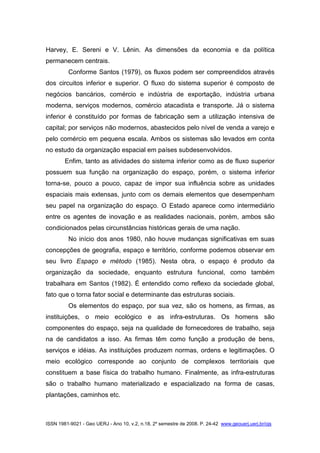 ISSN 1981-9021 - Geo UERJ - Ano 10, v.2, n.18, 2º semestre de 2008. P. 24-42 www.geouerj.uerj.br/ojs
Harvey, E. Sereni e V. Lênin. As dimensões da economia e da política
permanecem centrais.
Conforme Santos (1979), os fluxos podem ser compreendidos através
dos circuitos inferior e superior. O fluxo do sistema superior é composto de
negócios bancários, comércio e indústria de exportação, indústria urbana
moderna, serviços modernos, comércio atacadista e transporte. Já o sistema
inferior é constituído por formas de fabricação sem a utilização intensiva de
capital; por serviços não modernos, abastecidos pelo nível de venda a varejo e
pelo comércio em pequena escala. Ambos os sistemas são levados em conta
no estudo da organização espacial em países subdesenvolvidos.
Enfim, tanto as atividades do sistema inferior como as de fluxo superior
possuem sua função na organização do espaço, porém, o sistema inferior
torna-se, pouco a pouco, capaz de impor sua influência sobre as unidades
espaciais mais extensas, junto com os demais elementos que desempenham
seu papel na organização do espaço. O Estado aparece como intermediário
entre os agentes de inovação e as realidades nacionais, porém, ambos são
condicionados pelas circunstâncias históricas gerais de uma nação.
No início dos anos 1980, não houve mudanças significativas em suas
concepções de geografia, espaço e território, conforme podemos observar em
seu livro Espaço e método (1985). Nesta obra, o espaço é produto da
organização da sociedade, enquanto estrutura funcional, como também
trabalhara em Santos (1982). É entendido como reflexo da sociedade global,
fato que o torna fator social e determinante das estruturas sociais.
Os elementos do espaço, por sua vez, são os homens, as firmas, as
instituições, o meio ecológico e as infra-estruturas. Os homens são
componentes do espaço, seja na qualidade de fornecedores de trabalho, seja
na de candidatos a isso. As firmas têm como função a produção de bens,
serviços e idéias. As instituições produzem normas, ordens e legitimações. O
meio ecológico corresponde ao conjunto de complexos territoriais que
constituem a base física do trabalho humano. Finalmente, as infra-estruturas
são o trabalho humano materializado e espacializado na forma de casas,
plantações, caminhos etc.
 