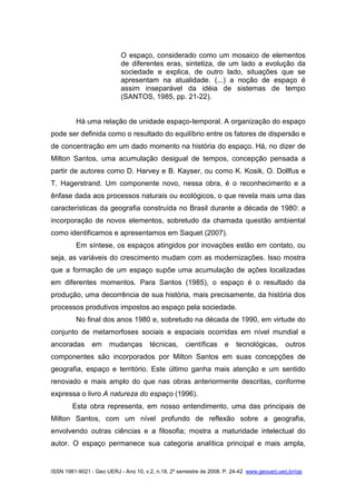 ISSN 1981-9021 - Geo UERJ - Ano 10, v.2, n.18, 2º semestre de 2008. P. 24-42 www.geouerj.uerj.br/ojs
O espaço, considerado como um mosaico de elementos
de diferentes eras, sintetiza, de um lado a evolução da
sociedade e explica, de outro lado, situações que se
apresentam na atualidade. (...) a noção de espaço é
assim inseparável da idéia de sistemas de tempo
(SANTOS, 1985, pp. 21-22).
Há uma relação de unidade espaço-temporal. A organização do espaço
pode ser definida como o resultado do equilíbrio entre os fatores de dispersão e
de concentração em um dado momento na história do espaço. Há, no dizer de
Milton Santos, uma acumulação desigual de tempos, concepção pensada a
partir de autores como D. Harvey e B. Kayser, ou como K. Kosik, O. Dollfus e
T. Hagerstrand. Um componente novo, nessa obra, é o reconhecimento e a
ênfase dada aos processos naturais ou ecológicos, o que revela mais uma das
características da geografia construída no Brasil durante a década de 1980: a
incorporação de novos elementos, sobretudo da chamada questão ambiental
como identificamos e apresentamos em Saquet (2007).
Em síntese, os espaços atingidos por inovações estão em contato, ou
seja, as variáveis do crescimento mudam com as modernizações. Isso mostra
que a formação de um espaço supõe uma acumulação de ações localizadas
em diferentes momentos. Para Santos (1985), o espaço é o resultado da
produção, uma decorrência de sua história, mais precisamente, da história dos
processos produtivos impostos ao espaço pela sociedade.
No final dos anos 1980 e, sobretudo na década de 1990, em virtude do
conjunto de metamorfoses sociais e espaciais ocorridas em nível mundial e
ancoradas em mudanças técnicas, científicas e tecnológicas, outros
componentes são incorporados por Milton Santos em suas concepções de
geografia, espaço e território. Este último ganha mais atenção e um sentido
renovado e mais amplo do que nas obras anteriormente descritas, conforme
expressa o livro A natureza do espaço (1996).
Esta obra representa, em nosso entendimento, uma das principais de
Milton Santos, com um nível profundo de reflexão sobre a geografia,
envolvendo outras ciências e a filosofia; mostra a maturidade intelectual do
autor. O espaço permanece sua categoria analítica principal e mais ampla,
 
