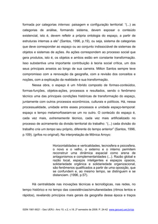 ISSN 1981-9021 - Geo UERJ - Ano 10, v.2, n.18, 2º semestre de 2008. P. 24-42 www.geouerj.uerj.br/ojs
formada por categorias internas: paisagem e configuração territorial: “(...) as
categorias de análise, formando sistema, devem esposar o conteúdo
existencial, isto é, devem refletir a própria ontologia do espaço, a partir de
estruturas internas a ele” (Santos, 1996, p.19), ou seja, sistema de categorias
que deve corresponder ao espaço ou ao conjunto indissociável de sistemas de
objetos e sistemas de ações. As ações correspondem ao processo social que
gera produtos, isto é, os objetos e ambos estão em constante transformação.
Isso substantiva uma importante contribuição à teoria social crítica, um dos
seus principais anseios ao longo de sua carreira. Milton Santos sempre teve
compromisso com a renovação da geografia, com a revisão dos conceitos e
noções, com a explicação da realidade e sua transformação.
Nessa obra, o espaço é um híbrido composto de formas-conteúdos,
formas-funções, objetos-ações, processos e resultados, sendo o fenômeno
técnico uma das principais condições históricas de transformação do espaço,
juntamente com outros processos econômicos, culturais e políticos. Há, nessa
processualidade, unidade entre esses processos e unidade espaço-temporal:
espaço e tempo metamorfoseiam-se um no outro. O conteúdo do espaço é,
cada vez mais, extremamente técnico, cada vez mais artificializado no
processo de acirramento da divisão territorial do trabalho: “(...) cada divisão do
trabalho cria um tempo seu próprio, diferente do tempo anterior” (Santos, 1996,
p.109). (grifos no original). Na interpretação de Mônica Arroyo:
Horizontalidades e verticalidades, tecnosfera e psicosfera,
o novo e o velho, o externo e o interno permitem
reconstruir uma dinâmica espacial como arena de
antagonismos e complementaridades (...). Razão global e
razão local, espaços inteligentes e espaços opacos,
solidariedade orgânica e solidariedade organizacional,
são fenômenos qualificados a partir de uma oposição, que
se confundem e, ao mesmo tempo, se distinguem e se
distanciam. (1996, p.57).
Há centralidade nas inovações técnicas e tecnológicas, nas redes, no
tempo histórico e no tempo das coexistências/simultaneidades (ritmos lentos e
rápidos), revelando princípios mais gerais da geografia dessa época e traços
 