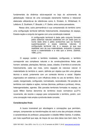 ISSN 1981-9021 - Geo UERJ - Ano 10, v.2, n.18, 2º semestre de 2008. P. 24-42 www.geouerj.uerj.br/ojs
fundamentais da dinâmica sócio-espacial no bojo do acirramento da
globalização: trata-se de uma concepção claramente histórica e relacional
elaborada utilizando-se de referências como A. Einstein, A. Whitehead, H.
Lefebvre, E. Durkheim, F. Braudel, J. P. Sartre, entre outros pensadores.
Nessa obra, outra permanência é sua compreensão do território como
uma configuração territorial definida historicamente, área/pedaço do espaço,
Estado-nação e conjunto de lugares com uma constituição material.
A configuração territorial é dada pelo conjunto formado
pelos sistemas naturais existentes em um dado país ou
numa dada área e pelos acréscimos que os homens
superimpuseram a esses sistemas naturais. A
configuração territorial não é o espaço, já que sua
realidade vem de sua materialidade, enquanto o espaço
reúne a materialidade e a vida que a anima. (Santos,
1996, p.51).
O espaço contém o território modelado, configurado; o território
corresponde aos complexos naturais e às construções/obras feitas pelo
homem: estradas, plantações, fábricas, casas, cidades. O território é construído
historicamente, cada vez mais, como negação da natureza natural. A
materialidade do território é, assim, definida por objetos que têm uma gênese
técnica e social, juntamente com um conteúdo técnico e social. Objetos
organizados em sistemas e com influência direta no uso do território. Este é
usado, reorganizado, configurado, normatizado, racionalizado. Há porções de
territórios com objetos e ações, normas (técnicas, políticas e jurídicas), ritmos,
heterogeneidades, agentes. São parcelas territoriais formadas no espaço, as
quais Milton Santos denomina de territórios locais normativos (p.271);
novamente, ele recorta o espaço para compreender o território, porém, com
uma concepção mais ampla e profunda deste conceito.
Considerações finais
A busca incansável por abordagens e concepções que permitam,
sempre, compreender as transformações do real é uma das principais virtudes
e características do professor, pesquisador e cidadão Milton Santos. A análise,
por mais superficial que seja, de traços de sua obra deixa isso bem claro. Foi
 