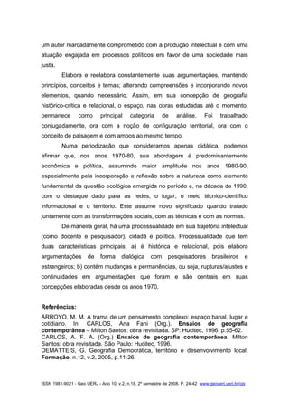 ISSN 1981-9021 - Geo UERJ - Ano 10, v.2, n.18, 2º semestre de 2008. P. 24-42 www.geouerj.uerj.br/ojs
um autor marcadamente comprometido com a produção intelectual e com uma
atuação engajada em processos políticos em favor de uma sociedade mais
justa.
Elabora e reelabora constantemente suas argumentações, mantendo
princípios, conceitos e temas; alterando compreensões e incorporando novos
elementos, quando necessário. Assim, em sua concepção de geografia
histórico-crítica e relacional, o espaço, nas obras estudadas até o momento,
permanece como principal categoria de análise. Foi trabalhado
conjugadamente, ora com a noção de configuração territorial, ora com o
conceito de paisagem e com ambos ao mesmo tempo.
Numa periodização que consideramos apenas didática, podemos
afirmar que, nos anos 1970-80, sua abordagem é predominantemente
econômica e política, assumindo maior amplitude nos anos 1980-90,
especialmente pela incorporação e reflexão sobre a natureza como elemento
fundamental da questão ecológica emergida no período e, na década de 1990,
com o destaque dado para as redes, o lugar, o meio técnico-científico
informacional e o território. Este assume novo significado quando tratado
juntamente com as transformações sociais, com as técnicas e com as normas.
De maneira geral, há uma processualidade em sua trajetória intelectual
(como docente e pesquisador), cidadã e política. Processualidade que tem
duas características principais: a) é histórica e relacional, pois elabora
argumentações de forma dialógica com pesquisadores brasileiros e
estrangeiros; b) contém mudanças e permanências, ou seja, rupturas/ajustes e
continuidades em argumentações que foram e são centrais em suas
concepções elaboradas desde os anos 1970.
Referências:
ARROYO, M. M. A trama de um pensamento complexo: espaço banal, lugar e
cotidiano. In: CARLOS, Ana Fani (Org.). Ensaios de geografia
contemporânea – Milton Santos: obra revisitada. SP: Hucitec, 1996. p.55-62.
CARLOS, A. F. A. (Org.) Ensaios de geografia contemporânea. Milton
Santos: obra revisitada. São Paulo: Hucitec, 1996.
DEMATTEIS, G. Geografia Democrática, território e desenvolvimento local,
Formação, n.12, v.2, 2005, p.11-26.
 