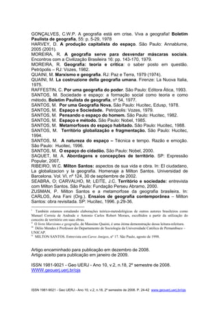 ISSN 1981-9021 - Geo UERJ - Ano 10, v.2, n.18, 2º semestre de 2008. P. 24-42 www.geouerj.uerj.br/ojs
GONÇALVES, C.W.P. A geografia está em crise. Viva a geografia! Boletim
Paulista de geografia, 55: p. 5-29, 1978
HARVEY, D. A produção capitalista do espaço. São Paulo: Annablume,
2005 (2001).
MOREIRA, R. A geografia serve para desvendar máscaras sociais.
Encontros com a Civilização Brasileira 16: pp. 143-170, 1979.
MOREIRA, R. Geografia: teoria e crítica: o saber posto em questão.
Petrópolis – RJ: Vozes, 1982.
QUAINI, M. Marxismo e geografia. RJ: Paz e Terra, 1979 (1974).
QUAINI, M. La costruzione della geografia umana. Firenze: La Nuova Italia,
1975.
RAFFESTIN, C. Por uma geografia do poder. São Paulo: Editora Ática, 1993.
SANTOS, M. Sociedade e espaço: a formação social como teoria e como
método, Boletim Paulista de geografia, nº 54, 1977.
SANTOS, M. Por uma Geografia Nova. São Paulo: Hucitec, Edusp, 1978.
SANTOS, M. Espaço e Sociedade. Petrópolis: Vozes, 1979.
SANTOS, M. Pensando o espaço do homem. São Paulo: Hucitec, 1982.
SANTOS, M. Espaço e método. São Paulo: Nobel, 1985.
SANTOS, M. Metamorfoses do espaço habitado. São Paulo: Hucitec, 1988.
SANTOS, M. Território globalização e fragmentação. São Paulo: Hucitec,
1994.
SANTOS, M. A natureza do espaço – Técnica e tempo. Razão e emoção.
São Paulo: Hucitec, 1996.
SANTOS, M. O espaço do cidadão. São Paulo: Nobel, 2000.
SAQUET, M. A. Abordagens e concepções de território. SP: Expressão
Popular, 2007.
RIBEIRO, W.C. Milton Santos: aspectos de sua vida e obra. In: El ciudadano,
La globalizacion y la geografia. Homenaje a Milton Santos. Universidad de
Barcelona. Vol. VI, nº 124, 30 de septiembre de 2002.
SEABRA, O; CARVALHO, M; LEITE, J.C. Território e sociedade: entrevista
com Milton Santos. São Paulo: Fundação Perseu Abramo, 2000.
ZUSMAN, P. Milton Santos e a metamorfose da geografia brasileira. In:
CARLOS, Ana Fani (Org.). Ensaios de geografia contemporânea – Milton
Santos: obra revisitada. SP: Hucitec, 1996. p.29-36.
i
Também estamos estudando elaborações teórico-metodológicas de outros autores brasileiros como
Manuel Correia de Andrade e Antonio Carlos Robert Moraes, escolhidos a partir da utilização do
conceito de território em suas obras.
ii
O livro Marxismo e geografia, de Massimo Quaini, é uma ótima demonstração dessa leitura-releitura.
iii
Délio Mendes é Professor do Departamento de Sociologia da Universidade Católica de Pernambuco –
UNICAP.
iv
MILTON SANTOS. Entrevista em Caros Amigos, nº 17. São Paulo, agosto de 1998.
Artigo encaminhado para publicação em dezembro de 2008.
Artigo aceito para publicação em janeiro de 2009.
ISSN 1981-9021 - Geo UERJ - Ano 10, v.2, n.18, 2º semestre de 2008.
WWW.geouerj.uerj.br/ojs
 