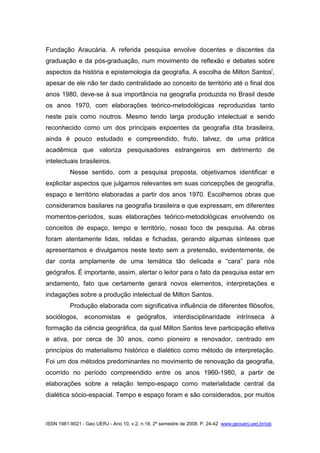 ISSN 1981-9021 - Geo UERJ - Ano 10, v.2, n.18, 2º semestre de 2008. P. 24-42 www.geouerj.uerj.br/ojs
Fundação Araucária. A referida pesquisa envolve docentes e discentes da
graduação e da pós-graduação, num movimento de reflexão e debates sobre
aspectos da história e epistemologia da geografia. A escolha de Milton Santosi
,
apesar de ele não ter dado centralidade ao conceito de território até o final dos
anos 1980, deve-se à sua importância na geografia produzida no Brasil desde
os anos 1970, com elaborações teórico-metodológicas reproduzidas tanto
neste país como noutros. Mesmo tendo larga produção intelectual e sendo
reconhecido como um dos principais expoentes da geografia dita brasileira,
ainda é pouco estudado e compreendido, fruto, talvez, de uma prática
acadêmica que valoriza pesquisadores estrangeiros em detrimento de
intelectuais brasileiros.
Nesse sentido, com a pesquisa proposta, objetivamos identificar e
explicitar aspectos que julgamos relevantes em suas concepções de geografia,
espaço e território elaboradas a partir dos anos 1970. Escolhemos obras que
consideramos basilares na geografia brasileira e que expressam, em diferentes
momentos-períodos, suas elaborações teórico-metodológicas envolvendo os
conceitos de espaço, tempo e território, nosso foco de pesquisa. As obras
foram atentamente lidas, relidas e fichadas, gerando algumas sínteses que
apresentamos e divulgamos neste texto sem a pretensão, evidentemente, de
dar conta amplamente de uma temática tão delicada e “cara” para nós
geógrafos. É importante, assim, alertar o leitor para o fato da pesquisa estar em
andamento, fato que certamente gerará novos elementos, interpretações e
indagações sobre a produção intelectual de Milton Santos.
Produção elaborada com significativa influência de diferentes filósofos,
sociólogos, economistas e geógrafos, interdisciplinaridade intrínseca à
formação da ciência geográfica, da qual Milton Santos teve participação efetiva
e ativa, por cerca de 30 anos, como pioneiro e renovador, centrado em
princípios do materialismo histórico e dialético como método de interpretação.
Foi um dos métodos predominantes no movimento de renovação da geografia,
ocorrido no período compreendido entre os anos 1960-1980, a partir de
elaborações sobre a relação tempo-espaço como materialidade central da
dialética sócio-espacial. Tempo e espaço foram e são considerados, por muitos
 