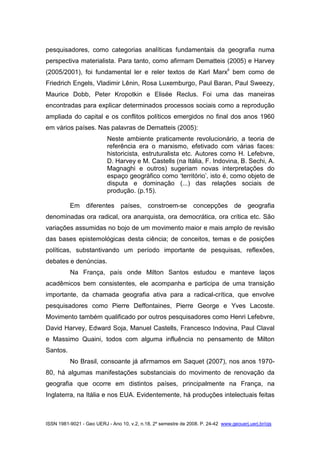 ISSN 1981-9021 - Geo UERJ - Ano 10, v.2, n.18, 2º semestre de 2008. P. 24-42 www.geouerj.uerj.br/ojs
pesquisadores, como categorias analíticas fundamentais da geografia numa
perspectiva materialista. Para tanto, como afirmam Dematteis (2005) e Harvey
(2005/2001), foi fundamental ler e reler textos de Karl Marxii
bem como de
Friedrich Engels, Vladimir Lênin, Rosa Luxemburgo, Paul Baran, Paul Sweezy,
Maurice Dobb, Peter Kropotkin e Elisée Reclus. Foi uma das maneiras
encontradas para explicar determinados processos sociais como a reprodução
ampliada do capital e os conflitos políticos emergidos no final dos anos 1960
em vários países. Nas palavras de Dematteis (2005):
Neste ambiente praticamente revolucionário, a teoria de
referência era o marxismo, efetivado com várias faces:
historicista, estruturalista etc. Autores como H. Lefebvre,
D. Harvey e M. Castells (na Itália, F. Indovina, B. Sechi, A.
Magnaghi e outros) sugeriam novas interpretações do
espaço geográfico como ‘território’, isto é, como objeto de
disputa e dominação (...) das relações sociais de
produção. (p.15).
Em diferentes países, constroem-se concepções de geografia
denominadas ora radical, ora anarquista, ora democrática, ora crítica etc. São
variações assumidas no bojo de um movimento maior e mais amplo de revisão
das bases epistemológicas desta ciência; de conceitos, temas e de posições
políticas, substantivando um período importante de pesquisas, reflexões,
debates e denúncias.
Na França, país onde Milton Santos estudou e manteve laços
acadêmicos bem consistentes, ele acompanha e participa de uma transição
importante, da chamada geografia ativa para a radical-crítica, que envolve
pesquisadores como Pierre Deffontaines, Pierre George e Yves Lacoste.
Movimento também qualificado por outros pesquisadores como Henri Lefebvre,
David Harvey, Edward Soja, Manuel Castells, Francesco Indovina, Paul Claval
e Massimo Quaini, todos com alguma influência no pensamento de Milton
Santos.
No Brasil, consoante já afirmamos em Saquet (2007), nos anos 1970-
80, há algumas manifestações substanciais do movimento de renovação da
geografia que ocorre em distintos países, principalmente na França, na
Inglaterra, na Itália e nos EUA. Evidentemente, há produções intelectuais feitas
 