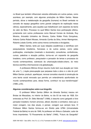 ISSN 1981-9021 - Geo UERJ - Ano 10, v.2, n.18, 2º semestre de 2008. P. 24-42 www.geouerj.uerj.br/ojs
no Brasil que também influenciam estudos efetivados em outros países, como
acontece, por exemplo, com algumas produções de Milton Santos. Nesse
período, dá-se a reelaboração da geografia (humana) no Brasil centrada no
conceito de espaço geográfico como grande categoria de explicação nessa
ciência, especialmente, para aqueles que trabalhavam com aspectos da teoria
do valor de Marx. Processo no qual Milton Santos teve participação efetiva,
juntamente com outros professores como Manuel Correia de Andrade, Ruy
Moreira, Ariovaldo Umbelino de Oliveira, Carlos Walter Porto Gonçalves,
Antonio Carlos Robert Moraes, Armando Corrêa da Silva, Armen Mamigonian,
Roberto Lobato Corrêa, entre outros menos conhecidos e divulgados.
Milton Santos, tanto por suas relações acadêmicas e científicas com
pesquisadores brasileiros, franceses e de outros países, como pelas
publicações, orientações (mestrado e doutorado), consultorias, conferências,
cursos, palestras e atuação política, tornou-se um expoente da geografia
brasileira, como professor, pesquisador e pensador de temas e processos do
mundo contemporâneo, sobretudo da urbanização-cidade-urbano, do meio
técnico-científico informacional e da globalização.
A professora Mônica Arroyo resume muito bem sua atuação por meio
de uma “(...) dupla preocupação que perpassa toda a obra e a vida do prof.
Milton Santos: produzir, aperfeiçoar, renovar conceitos visando à construção de
uma teoria social renovada que permita um entendimento aprofundado do
mundo contemporâneo para, dessa forma, contribuir na sua transformação”
(1996, p.55).
Algumas considerações sobre sua biografia
O professor Milton Santos (Milton de Almeida Santos) nasceu em
Brotas de Macaúbas, no interior da Bahia, no dia 03 de maio de 1926. Em
entrevista ao Prof. Dr. Délio Mendesiii
(1998), é descrito como geógrafo e livre
pensador brasileiro; homem amoroso, afável, discreto e combativo; dizia que a
maior coragem, nos dias atuais, é pensar, coragem que sempre teve. O
Professor Milton Santos formou-se em Direito pela UFBA (Universidade
Federal da Bahia) no ano de 1948, foi professor em Ilhéus e Salvador, autor de
livros importantes: "O Povoamento da Bahia" (1948), “Futuro da Geografia"
 