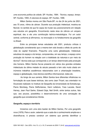 ISSN 1981-9021 - Geo UERJ - Ano 10, v.2, n.18, 2º semestre de 2008. P. 24-42 www.geouerj.uerj.br/ojs
uma economia política da cidade. SP: Hucitec, 1994; Técnica, espaço, tempo.
SP: Hucitec, 1994; A natureza do espaço. SP: Hucitec, 1996.
Milton Santos morreu em São Paulo-SP, no dia 24 de junho de 2001,
aos 75 anos, vítima de câncer. Durante sua produção intelectual, mostrou-se
flexível, no sentido de que foi capaz de mudar seu posicionamento em relação
aos estudos em geografia. Encontrando nesta área da ciência um amparo
espiritual, deu a ela uma contribuição teórico-metodológica. Foi um autor
central, conforme já afirmamos, na renovação e no fortalecimento da geografia
no Brasil.
Entre os principais temas estudados até 2001, produziu críticas à
globalização considerando que a mesma tem sido levada a efeito do ponto de
vista do capital financeiro. Propunha uma outra globalização. Intelectual,
estudioso do espaço e do tempo, compreendeu, em seu tempo, o espaço como
produção do homem na relação com a totalidade da natureza e por meio da
técnicaiv
; técnica esta que corresponde a um tempo determinado pela produção
dos homens. Milton Santos fez-se presente em vários dos grandes embates
intelectuais da última metade do século passado e tem sido muito citado em
inúmeros trabalhos acadêmicos relacionados com a urbanização brasileira,
espaço e globalização, meio técnico-científico informacional, redes etc.
Ao longo de sua carreira, Milton Santos teve diferentes influências na
formulação de suas bases teóricas, tais como Jean Tricart, seu orientador no
Doutorado realizado no Instituto de Geografia da Universidade de Estrasburgo,
Pierre Mombeig, Pierre Deffontaines, Henri Lefebvre, Yves Lacoste, David
Harvey, Jean Paul Sartre, Edward Soja, Neil Smith, entre tantos outros, fato
que, aos poucos, possibilitou o desenvolvimento de uma concepção de
geografia que consideramos híbrida.
Geografia, espaço e território
Iniciamos com uma obra basilar de Milton Santos, Por uma geografia
nova (1978). Para o autor, sabendo que a cada dia o conhecimento amplia-se e
diversifica-se, é preciso construir um sistema que permita identificar a
 