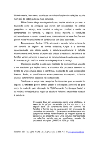 ISSN 1981-9021 - Geo UERJ - Ano 10, v.2, n.18, 2º semestre de 2008. P. 24-42 www.geouerj.uerj.br/ojs
historicamente, bem como acontecer uma diversificação das relações sociais
num jogo de poder cada vez mais complexo.
Milton Santos elege as categorias forma, função, estrutura, processo e
totalidade como as principais que devem ser consideradas na análise
geográfica do espaço; este constitui a categoria principal e auxilia na
compreensão do território. O espaço, dessa maneira, é construído
processualmente e contém uma estrutura organizada por formas e funções que
podem mudar historicamente em consonância com cada sociedade.
De acordo com Santos (1978), a forma é o aspecto visível, exterior de
um conjunto de objetos: as formas espaciais; função é a atividade
desempenhada pelo objeto criado; a estrutura-social-natural é definida
historicamente: nela, formas e funções são criadas e instituídas. As formas e as
funções variam no tempo e assumem as características de cada grupo social.
É uma concepção histórica e relacional de geografia e do espaço.
O processo significa a ação que é realizada de modo contínuo, visando
a um resultado que implica tempo e mudança. Os processos ocorrem no
âmbito de uma estrutura social e econômica, resultando de suas contradições
internas. Assim, ao considerarmos esses processos em conjunto, podemos
analisar os fenômenos espaciais na sua totalidade.
Totalidade e tempo são categorias fundamentais para o estudo do
espaço. A totalidade possui caráter global e tecnológico; apresenta-se pelo
modo de produção, pelo intermédio da FES (Formação Econômica e Social) e
da história; é inseparável da noção de estrutura. Portanto, a totalidade espacial
é estrutural.
O espaço deve ser considerado como uma totalidade, a
exemplo da própria sociedade que lhe dá vida (...) o
espaço deve ser considerado como um conjunto de
funções e formas que se apresentam por processos do
passado e do presente (...) o espaço se define como um
conjunto de formas representativas de relações sociais do
passado e do presente e por uma estrutura representada
por relações sociais que se manifestam através de
processos e funções (SANTOS, 1978, p. 122).
 