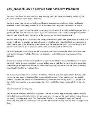 utf8_encode(How To Market Your Advocare Products)
You are a distributor for Advocare and have starting your own home business by marketing the
Advocare products. What do you do know?
You have heard that you should sell your Advocare products to your closest friends and family
members. Is this something you should do or are there other ways that are better out there?
Presenting your products and business to the people you know will actually probably get you off to a
good start with your Advocare business, but if you are someone who wants earn big money in this
industry this is just the very beginning of the journey you are about to partake in.
You will eventually run out of friends and family members to expose your products to and when that
occurs you'll have to venture out and get creative in finding new ways of getting new prospects to
talk to about your great Advocare products and also the business side of it, which is how you will
possibly earn those large commission checks with a company just like Advocare.
I'm here to tell you that it has never been an easier time in history to build a successful business
with a great company just like Advocare, and this is a result of the great development of the
Internet.
Rather than selling your Advocare products to your closest friends, pass around flyers or do home
parties for a few persons every time, you can utilize what is called an online attraction marketing
system and position yourself in front of the millions of people worldwide that are already actively
searching for the things you have offer.

What would you rather do an evening? Would you rather sit around a kitchen table drawing some
circles out on a paper trying to explain to a couple of friends of yours why this isn't a pyramid
scheme, or would you rather sit in the comfort of your own home, calling back 10-15 people that
have left a voicemail on your phone saying that they want to know more about what you have to
offer?
The choice should be very easy.
This Advocare Products article has taught you that you need the right marketing system to really
skyrocket your success in Advocare. Go and learn how you can use the same system Marius Ystenes
personally use to generate over 60+ free leads a day for his business at his Online Network
Marketing blog and also see how you can get free Advocare marketing training worth over $194 for
free.

 