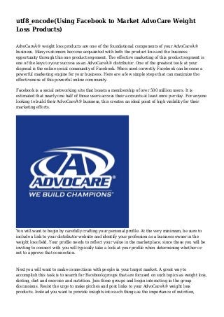 utf8_encode(Using Facebook to Market AdvoCare Weight
Loss Products)
AdvoCareÂ® weight loss products are one of the foundational components of your AdvoCareÂ®
business. Many customers become acquainted with both the product line and the business
opportunity through this one product segement. The effective marketing of this product segment is
one of the keys to your success as an AdvoCareÂ® distributor. One of the greatest tools at your
disposal is the online social community of Facebook. When used correctly Facebook can become a
powerful marketing engine for your business. Here are a few simple steps that can maximize the
effectiveness of this powerful online community.
Facebook is a social networking site that boasts a membership of over 500 million users. It is
estimated that nearly one half of those users access their accounts at least once per day. For anyone
looking to build their AdvoCareÂ® business, this creates an ideal point of high visibility for their
marketing efforts.

You will want to begin by carefully crafting your personal profile. At the very minimum, be sure to
include a link to your distributor website and identify your profession as a business owner in the
weight loss field. Your profile needs to reflect your value in the marketplace, since those you will be
inviting to connect with you will typically take a look at your profile when determining whether or
not to approve that connection.

Next you will want to make connections with people in your target market. A great way to
accomplish this task is to search for Facebook groups that are focused on such topics as weight loss,
dieting, diet and exercise and nutrition. Join these groups and begin interacting in the group
discussions. Resist the urge to make pitches and post links to your AdvoCareÂ® weight loss
products. Instead you want to provide insights into such things as the importance of nutrition,

 