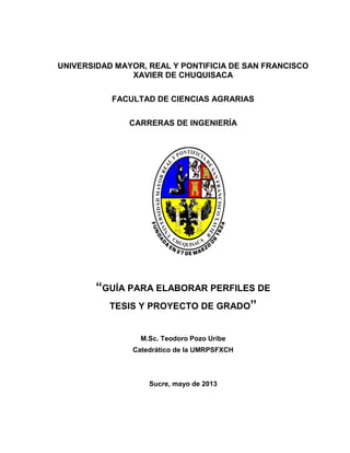 UNIVERSIDAD MAYOR, REAL Y PONTIFICIA DE SAN FRANCISCO
XAVIER DE CHUQUISACA
FACULTAD DE CIENCIAS AGRARIAS
CARRERAS DE INGENIERÍA
“GUÍA PARA ELABORAR PERFILES DE
TESIS Y PROYECTO DE GRADO”
M.Sc. Teodoro Pozo Uribe
Catedrático de la UMRPSFXCH
Sucre, mayo de 2013
 