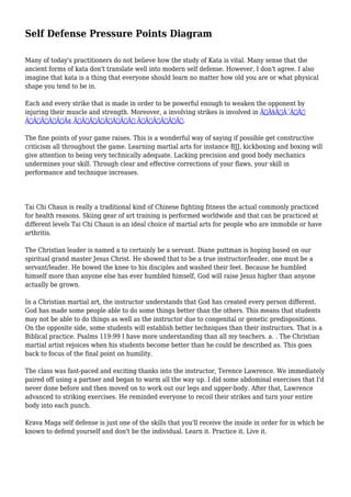 Self Defense Pressure Points Diagram
Many of today's practitioners do not believe how the study of Kata is vital. Many sense that the
ancient forms of kata don't translate well into modern self defense. However, I don't agree. I also
imagine that kata is a thing that everyone should learn no matter how old you are or what physical
shape you tend to be in.
Each and every strike that is made in order to be powerful enough to weaken the opponent by
injuring their muscle and strength. Moreover, a involving strikes is involved in Ã—Â§Ã—Â¨Ã—Â‘
Ã—ÂžÃ—Â’Ã—Â¢ Ã—Â—Ã—Â™Ã—Â™Ã—Â Ã—Â–Ã—Â•Ã—Â˜.
The fine points of your game raises. This is a wonderful way of saying if possible get constructive
criticism all throughout the game. Learning martial arts for instance BJJ, kickboxing and boxing will
give attention to being very technically adequate. Lacking precision and good body mechanics
undermines your skill. Through clear and effective corrections of your flaws, your skill in
performance and technique increases.

Tai Chi Chaun is really a traditional kind of Chinese fighting fitness the actual commonly practiced
for health reasons. Skiing gear of art training is performed worldwide and that can be practiced at
different levels Tai Chi Chaun is an ideal choice of martial arts for people who are immobile or have
arthritis.
The Christian leader is named a to certainly be a servant. Diane puttman is hoping based on our
spiritual grand master Jesus Christ. He showed that to be a true instructor/leader, one must be a
servant/leader. He bowed the knee to his disciples and washed their feet. Because he humbled
himself more than anyone else has ever humbled himself, God will raise Jesus higher than anyone
actually be grown.
In a Christian martial art, the instructor understands that God has created every person different.
God has made some people able to do some things better than the others. This means that students
may not be able to do things as well as the instructor due to congenital or genetic predispositions.
On the opposite side, some students will establish better techniques than their instructors. That is a
Biblical practice. Psalms 119:99 I have more understanding than all my teachers. a. . The Christian
martial artist rejoices when his students become better than he could be described as. This goes
back to focus of the final point on humility.
The class was fast-paced and exciting thanks into the instructor, Terence Lawrence. We immediately
paired off using a partner and began to warm all the way up. I did some abdominal exercises that I'd
never done before and then moved on to work out our legs and upper-body. After that, Lawrence
advanced to striking exercises. He reminded everyone to recoil their strikes and turn your entire
body into each punch.
Krava Maga self defense is just one of the skills that you'll receive the inside in order for in which be
known to defend yourself and don't be the individual. Learn it. Practice it. Live it.

 