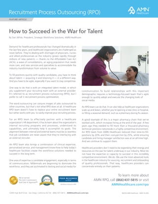 How to Succeed in the War for Talent
By Dan White, President, Strategic Workforce Solutions, AMN Healthcare
Demand for healthcare professionals has changed dramatically in
the last few years, and healthcare organizations are challenged as
never before. They’re dealing with shortages of physicians, nurses
and allied professionals as the industry grows rapidly through
millions of new patients — thanks to the Affordable Care Act
(ACA), a wave of consolidations, an aging population that needs
more care, and new services and specialties to accommodate the
industry transformation from volume to value.
To fill positions quickly with quality candidates, you have to think
about talent — acquiring it and retaining it — in a different way.
And you have to be agile, especially if you want to stay competitive.
One way to do that is with an integrated talent model, in which
you supplement your recruiting team with an external provider.
It’s referred to as recruitment process outsourcing (RPO), but I
prefer to call it recruitment process optimization.
The word outsourcing can conjure images of jobs outsourced to
other countries, but that’s not what RPO does at all. A healthcare
RPO team doesn’t have to replace your entire recruitment team
but rather works with you to vastly improve your recruiting process.
For an RPO team to effectively partner with a healthcare
organization’s HR department, it has to learn about the organization’s
internal recruiting programs and processes, understand its
capabilities, and ultimately help it accomplish its goals. The
alignment between internal and external teams must be so seamless
that job candidates are never aware that they’re interfacing with
an external recruiter.
An RPO team also brings a combination of clinical expertise,
personalized service, and management know-how to help today’s
healthcare facilities create the workforce solutions needed to
succeed in the long term.
One area of expertise is candidate engagement, especially in terms
of communication. Millennials are beginning to dominate the
workforce, and they are acclimated to texting and social media for
Recruitment Process Outsourcing (RPO)
FEATURE ARTICLE
©2016 AMN Healthcare AMN 16 L00512400 High Bluff Drive San Diego, California 92130 (866) 437-5815 AMNHealthcare.com/rpo
To learn more about
AMN RPO, call (866) 437-5815 or visit
AMNHealthcare.com/rpo
communication. To build relationships with this important
demographic requires a technology-focused team that’s agile
enough to quickly adopt and execute the changing tools of 	
social media.
An RPO team can do that. It can also help as healthcare organizations
scale up and down, whether you’re opening a new clinic or hospital,
or filling a seasonal demand, such as a pharmacy during flu season.
A good example of this is a major pharmacy chain that we’ve
worked with, which increases hiring at the end of the year. A few
years ago they needed to fill more than a thousand pharmacy
technician positions nationwide in a highly competitive environment.
An RPO team from AMN Healthcare reduced their time-to-fill-
positions by 20% and their cost-per-hire by 25%, while ensuring
candidate and hiring manager satisfaction was at an all-time high.
And we continue to support them.
Healthcare providers don’t need to be expending their energy and
resources on the war for talent underway in our industry. Most do
not have the expertise or capacity to succeed in this incredibly
competitive environment. We do. We use the most advanced tools
in the healthcare industry for sourcing, recruitment and onboarding
of quality professionals. That way, healthcare providers can
concentrate entirely on their patients.
Workforce Solutions–MSP
We’ve earned
The Joint Commission’s
Gold Seal of Approval™
 