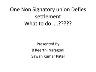 One Non Signatory union Defies 
settlement 
What to do…..????? 
Presented By 
B Keerthi Naragoni 
Sawan Kumar Patel 
 