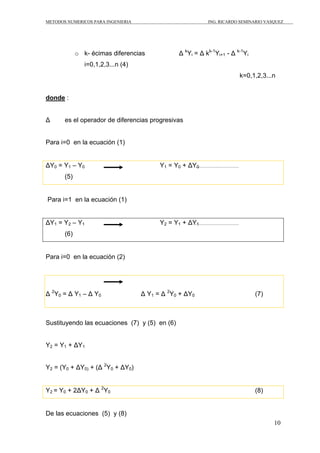 METODOS NUMERICOS PARA INGENIERIA                          ING. RICARDO SEMINARIO VASQUEZ




             o k- écimas diferencias            Δ kYi = Δ kk-1Yi+1 - Δ k-1Yi
                i=0,1,2,3...n (4)
                                                                        k=0,1,2,3...n


donde :


Δ      es el operador de diferencias progresivas


Para i=0 en la ecuación (1)


ΔY0 = Y1 – Y0                             Y1 = Y0 + ΔY0
       (5)


Para i=1 en la ecuación (1)


ΔY1 = Y2 – Y1                             Y2 = Y1 + ΔY1
       (6)


Para i=0 en la ecuación (2)




Δ 2Y0 = Δ Y1 – Δ Y0                 Δ Y1 = Δ 2Y0 + ΔY0                         (7)



Sustituyendo las ecuaciones (7) y (5) en (6)


Y2 = Y1 + ΔY1


Y2 = (Y0 + ΔY0) + (Δ 2Y0 + ΔY0)


Y2 = Y0 + 2ΔY0 + Δ 2Y0                                                         (8)


De las ecuaciones (5) y (8)
                                                                                     10
 