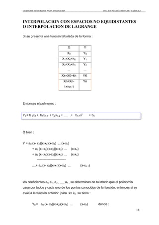 METODOS NUMERICOS PARA INGENIERIA                                           ING. RICARDO SEMINARIO VASQUEZ




INTERPOLACION CON ESPACIOS NO EQUIDISTANTES
O INTERPOLACION DE LAGRANGE

Si se presenta una función tabulada de la forma :


                                           X                Y
                                          X0               Y0
                                   X1=X0+h0                Y1
                                   X2=X1+h1                Y2
                                          ...              ...
                                  Xk=X0+kh                 YK
                                     Xn=Xn-                Yn
                                     1+hn-1




Entonces el polinomio :


Yk = b 0x1 + b1xn-1 + b2xn-2 + ..... .+ bn-1xj                    + bn




O bien :


Y = a0 (x- x1)(x-x2)(x-x3) ... (x-xn)
       + a1 (x- x0)(x-x2)(x-x3) ...             (x-xn)
       + a0 (x- x0)(x-x1)(x-x3) ...             (x-xn)


       ....+ an (x- x0)(x-x1)(x-x2) ...                  (x-xn-1)




los coeficientes a0, a1, a2 ,   ........ an ,   se determinan de tal modo que el polinomio
pase por todos y cada uno de los puntos conocidos de la función, entonces si se
evalúa la función anterior para x= x0 se tiene :


       Y0 = a0 (x- x1)(x-x2)(x-x3) ...                   (x-xn)          donde :
                                                                                                      18
 