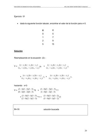 METODOS NUMERICOS PARA INGENIERIA                                                    ING. RICARDO SEMINARIO VASQUEZ




Ejercicio 01


   •      dada la siguiente función tabular, encontrar el valor de la función para x=3


                                               X                 Y
                                               0                 5
                                               1                 7
                                               2                 9
                                               5                15


Solución


Reemplazando en la ecuación (2) :


          ( x − x1 )( x − x 2 )( x − x3 )                ( x − x0 )( x − x 2 )( x − x3 )
Y=                                        y0       +                                       y1
       ( x0 − x1 )( x0 − x 2 )( x0 − x3 )              ( x1 − x 0 )( x1 − x 2 )( x1 − x3 )


                ( x − x0 )( x − x1 )( x − x3 )               ( x − x0 )( x − x1 )( x − x 2 )
         +                                         y2 +                                       y3
             ( x 2 − x 0 )( x 2 − x1 )( x 2 − x3 )         ( x3 − x0 )( x3 − x1 )( x3 − x 2 )


haciendo x=3
       (3 − 1)(3 − 2)(3 − 5)      (3 − 0)(3 − 2)(3 − 5)
Y=                           *5 +                        *7
       (0 − 1)(0 − 2)(0 − 5)       (1 − 0)(1 − 2)(1 − 5)
             (3 − 0)(3 − 1)(3 − 5)                 (3 − 0)(3 − 1)(3 − 2)
         +                         *9 +                                  15
             (2 − 0)(2 − 1)(2 − 5)                 (5 − 0)(5 − 1)(5 − 2)




Y= 11                                              solución buscada




                                                                                                               20
 