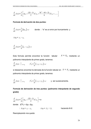METODOS NUMERICOS PARA INGENIERIA                                       ING. RICARDO SEMINARIO VASQUEZ




d          1    ⎡       (2k − 1) 2     3k 2 − 6k + 2) 3             ⎤
   f (x) =      ⎢Δy 0 +         Δ y0 +               Δ y 0 + .......⎥
dx         h    ⎣          2                  6                     ⎦


Formula de derivación de dos puntos:


          1
   f (x) = [Δy 0 .] + e
d
                                  donde : “e” es un error por truncamiento y
dx        h


∆ yo = y1 − y 0



          1
   f (x) = [ y1 − y 0 .] + e
d
dx        h



Esta formula permite encontrar la función                 tabular         x = x0     mediante un

polinomio interpolante de primer grado, tenemos:
d
   f (x)       x= x0      y '0 = 1 [− y 0 + y1 .] + e
dx                              h

si deseamos encontrar la derivada de la función tabular en                  x = x1    mediante un
polinomio interpolante de primer grado, tenemos:


d
   f (x)       x= x1      y '0 = 1 [− y1 + y 2 .] + e    y así sucesivamente.
dx                              h


Formula de derivación de tres puntos: (polinomio interpolante de segundo
grado)


d          1    ⎡       (2k − 1) 2 ⎤
dx
   f (x) =
           h    ⎢Δy 0 +
                ⎣          2
                                Δ y0 ⎥ + e
                                     ⎦
donde: Δ2Y0 = Δy1- Δy0

           : ∆ yo = y1 − y 0                ∆ y1 = y 2 − y1               haciendo K=0

Reemplazando nos queda:


                                                                                                  26
 