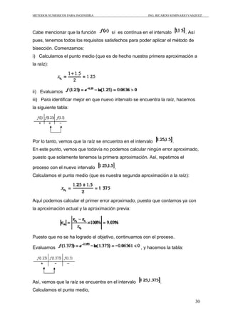 METODOS NUMERICOS PARA INGENIERIA                        ING. RICARDO SEMINARIO VASQUEZ




Cabe mencionar que la función          sí es contínua en el intervalo         . Así
pues, tenemos todos los requisitos satisfechos para poder aplicar el método de
bisección. Comenzamos:
i) Calculamos el punto medio (que es de hecho nuestra primera aproximación a
la raíz):




ii) Evaluamos
iii) Para identificar mejor en que nuevo intervalo se encuentra la raíz, hacemos
la siguiente tabla:




Por lo tanto, vemos que la raíz se encuentra en el intervalo            .
En este punto, vemos que todavía no podemos calcular ningún error aproximado,
puesto que solamente tenemos la primera aproximación. Así, repetimos el

proceso con el nuevo intervalo           .
Calculamos el punto medio (que es nuestra segunda aproximación a la raíz):




Aquí podemos calcular el primer error aproximado, puesto que contamos ya con
la aproximación actual y la aproximación previa:




Puesto que no se ha logrado el objetivo, continuamos con el proceso.

Evaluamos                                             , y hacemos la tabla:




Así, vemos que la raíz se encuentra en el intervalo            .
Calculamos el punto medio,

                                                                                      30
 