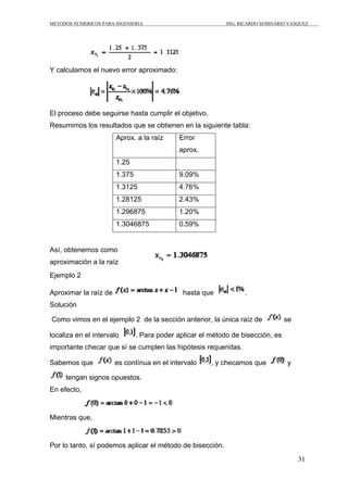 METODOS NUMERICOS PARA INGENIERIA                           ING. RICARDO SEMINARIO VASQUEZ




Y calculamos el nuevo error aproximado:




El proceso debe seguirse hasta cumplir el objetivo.
Resumimos los resultados que se obtienen en la siguiente tabla:
                       Aprox. a la raíz      Error
                                             aprox.
                       1.25
                       1.375                 9.09%
                       1.3125                4.76%
                       1.28125               2.43%
                       1.296875              1.20%
                       1.3046875             0.59%


Así, obtenemos como
aproximación a la raíz
Ejemplo 2

Aproximar la raíz de                          hasta que           .
Solución

Como vimos en el ejemplo 2 de la sección anterior, la única raíz de              se

localiza en el intervalo       . Para poder aplicar el método de bisección, es
importante checar que sí se cumplen las hipótesis requeridas.

Sabemos que            es contínua en el intervalo     , y checamos que           y

     tengan signos opuestos.
En efecto,


Mientras que,


Por lo tanto, sí podemos aplicar el método de bisección.
                                                                                      31
 