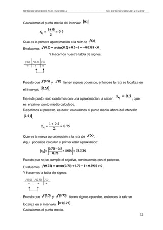 METODOS NUMERICOS PARA INGENIERIA                                    ING. RICARDO SEMINARIO VASQUEZ




Calculamos el punto medio del intervalo          ,




Que es la primera aproximación a la raíz de              .

Evaluamos                                                    .
                   Y hacemos nuestra tabla de signos,




Puesto que             y      tienen signos opuestos, entonces la raíz se localiza en

el intervalo       .

En este punto, solo contamos con una aproximación, a saber,                              , que
es el primer punto medio calculado.
Repetimos el proceso, es decir, calculamos el punto medio ahora del intervalo

      ,




Que es la nueva aproximación a la raíz de            .
Aquí podemos calcular el primer error aproximado:




Puesto que no se cumple el objetivo, continuamos con el proceso.

Evaluamos                                                        .
Y hacemos la tabla de signos:




Puesto que             y            tienen signos opuestos, entonces la raíz se

localiza en el intervalo             .
Calculamos el punto medio,
                                                                                                 32
 