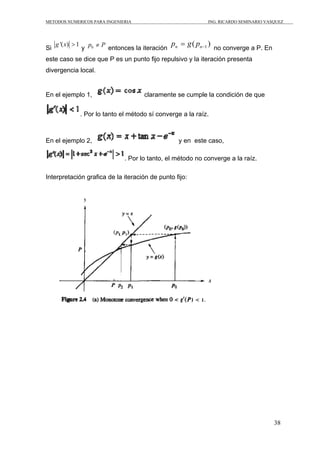 METODOS NUMERICOS PARA INGENIERIA                                ING. RICARDO SEMINARIO VASQUEZ




Si
     g '( x) > 1
                   y p0 ≠ P entonces la iteración
                                                    pn = g ( pn −1 ) no converge a P. En
este caso se dice que P es un punto fijo repulsivo y la iteración presenta
divergencia local.


En el ejemplo 1,                          claramente se cumple la condición de que


                   . Por lo tanto el método sí converge a la raíz.



En el ejemplo 2,                                       y en este caso,

                                   . Por lo tanto, el método no converge a la raíz.

Interpretación grafica de la iteración de punto fijo:




                                                                                           38
 