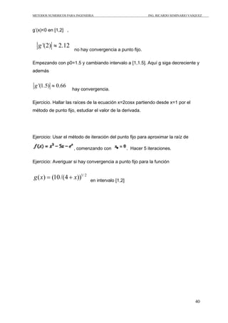 METODOS NUMERICOS PARA INGENIERIA                             ING. RICARDO SEMINARIO VASQUEZ



g’(x)<0 en [1,2] ,


   g '(2) ≈ 2.12
                      no hay convergencia a punto fijo.

Empezando con p0=1.5 y cambiando intervalo a [1,1.5]. Aquí g siga decreciente y
además


 g '(1.5) ≈ 0.66
                     hay convergencia.

Ejercicio. Hallar las raíces de la ecuación x=2cosx partiendo desde x=1 por el
método de punto fijo, estudiar el valor de la derivada.




Ejercicio: Usar el método de iteración del punto fijo para aproximar la raíz de

                      , comenzando con              . Hacer 5 iteraciones.

Ejercicio: Averiguar si hay convergencia a punto fijo para la función


g ( x) = (10 /(4 + x))1/ 2     en intervalo [1,2]




                                                                                        40
 