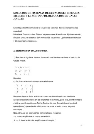 METODOS NUMERICOS PARA INGENIERIA                        ING. RICARDO SEMINARIO VASQUEZ




SOLUCION DE SISTEMAS DE ECUACIONES LINEALES
MEDIANTE EL METODO DE REDUCCION DE GAUSS-
JORDAN


En esta parte el lector hallará la solución de sistemas de ecuaciones lineales
usando el
Método de Gauss-Jordan. El tema se presenta en 4 secciones: A) sistemas con
solución única, B) sistemas con infinidad de soluciones, C) sistemas sin solución
y D) sistemas homogéneos.




A) SISTEMAS CON SOLUCION UNICA


1) Resolver el siguiente sistema de ecuaciones lineales mediante el método de
Gauss-Jordan.




Solución.
a) Escribimos la matriz aumentada del sistema.




Debemos llevar a dicha matriz a su forma escalonada reducida mediante
operaciones elementales en los renglones de la matriz, para ésto, escribiremos la
matriz y a continuación una flecha. Encima de esta flecha indicaremos la(s)
operación(es) que estamos efectuando para que el lector pueda seguir el
desarrollo.
Notación para las operaciones elementales en renglones
cRi nuevo renglón i de la matriz aumentada.

Ri ⇔ R j intercambio del renglón i con el renglón j.

                                                                                   44
 