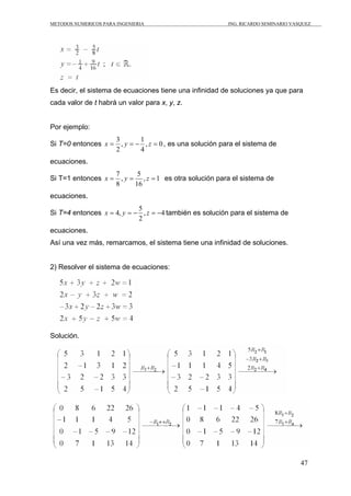 METODOS NUMERICOS PARA INGENIERIA                           ING. RICARDO SEMINARIO VASQUEZ




Es decir, el sistema de ecuaciones tiene una infinidad de soluciones ya que para
cada valor de t habrá un valor para x, y, z.


Por ejemplo:
                       3        1
Si T=0 entonces x =      , y = − , z = 0 , es una solución para el sistema de
                       2        4
ecuaciones.
                       7       5
Si T=1 entonces x =      , y = , z = 1 es otra solución para el sistema de
                       8      16
ecuaciones.
                            5
Si T=4 entonces x = 4, y = − , z = −4 también es solución para el sistema de
                            2
ecuaciones.
Así una vez más, remarcamos, el sistema tiene una infinidad de soluciones.


2) Resolver el sistema de ecuaciones:




Solución.




                                                                                      47
 