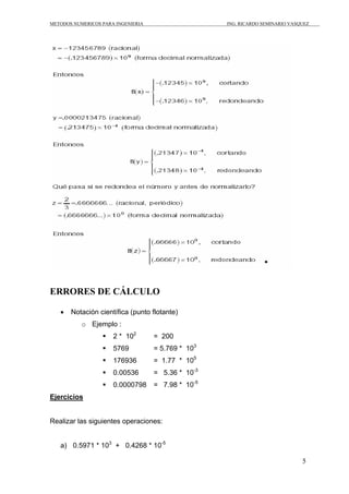 METODOS NUMERICOS PARA INGENIERIA                   ING. RICARDO SEMINARIO VASQUEZ




ERRORES DE CÁLCULO

   •   Notación científica (punto flotante)
           o Ejemplo :
                      2 * 102       = 200
                      5769          = 5.769 * 103
                      176936        = 1.77 * 105
                      0.00536       = 5.36 * 10-3
                      0.0000798     = 7.98 * 10-5
Ejercicios


Realizar las siguientes operaciones:


   a) 0.5971 * 103 + 0.4268 * 10-5

                                                                               5
 