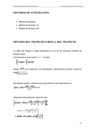 METODOS NUMERICOS PARA INGENIERIA                       ING. RICARDO SEMINARIO VASQUEZ




METODOS DE INTEGRACION


   •     Método del trapecio
   •     Método de Simpson 1/3
   •     Método de Simpson 3/8




MÉTODO DEL TRAPECIO O REGLA DEL TRAPECIO


La regla del trapecio o regla trapezoidal es una de las fórmulas cerradas de
Newton-Cotes.
Corresponde al caso donde n = 1, es decir:




donde          es un polinomio de interpolación (obviamente de grado 1) para los
datos:




Del capítulo anterior, sabemos que este polinomio de interpolación es:




Integrando este polinomio, tenemos que:




                                                                                  52
 