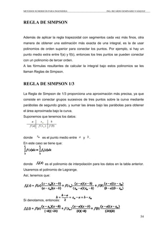 METODOS NUMERICOS PARA INGENIERIA                          ING. RICARDO SEMINARIO VASQUEZ




REGLA DE SIMPSON


Además de aplicar la regla trapezoidal con segmentos cada vez más finos, otra
manera de obtener una estimación más exacta de una integral, es la de usar
polinomios de orden superior para conectar los puntos. Por ejemplo, si hay un
punto medio extra entre f(a) y f(b), entonces los tres puntos se pueden conectar
con un polinomio de tercer orden.
A las fórmulas resultantes de calcular la integral bajo estos polinomios se les
llaman Reglas de Simpson.


REGLA DE SIMPSON 1/3

La Regla de Simpson de 1/3 proporciona una aproximación más precisa, ya que
consiste en conectar grupos sucesivos de tres puntos sobre la curva mediante
parábolas de segundo grado, y sumar las áreas bajo las parábolas para obtener
el área aproximada bajo la curva.
Suponemos que tenemos los datos:




donde         es el punto medio entre     y    .
En este caso se tiene que:




donde           es el polinomio de interpolación para los datos en la tabla anterior.
Usaremos el polinomio de Lagrange.
Así, tenemos que:




Si denotamos, entonces:



                                                                                     54
 