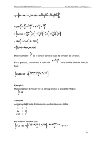 METODOS NUMERICOS PARA INGENIERIA                        ING. RICARDO SEMINARIO VASQUEZ




Debido al factor       se le conoce como la regla de Simpson de un tercio.


En la práctica, sustituimos el valor de             para obtener nuestra fórmula
final:




Ejemplo1.
Usar la regla de Simpson de 1/3 para aproximar la siguiente integral:




Solución.
Aplicamos la fórmula directamente, con los siguientes datos:




Por lo tanto, tenemos que:




                                                                                   56
 