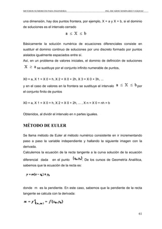 METODOS NUMERICOS PARA INGENIERIA                            ING. RICARDO SEMINARIO VASQUEZ



una dimensión, hay dos puntos frontera, por ejemplo, X = a y X = b, si el dominio
de soluciones es el intervalo cerrado




Básicamente la solución numérica de ecuaciones diferenciales consiste en
sustituir el dominio continuo de soluciones por uno discreto formado por puntos
aislados igualmente espaciados entre sí.
Así, en un problema de valores iniciales, el dominio de definición de soluciones

            se sustituye por el conjunto infinito numerable de puntos,


X0 = a, X 1 = X 0 + h, X 2 = X 0 + 2h, X 3 = X 0 + 3h, ...

y en el caso de valores en la frontera se sustituye el intervalo                      por
el conjunto finito de puntos


X0 = a, X 1 = X 0 + h, X 2 = X 0 + 2h, ... , X n = X 0 + nh = b


Obtenidos, al dividir el intervalo en n partes iguales.


MÉTODO DE EULER

Se llama método de Euler al método numérico consistente en ir incrementando
paso a paso la variable independiente y hallando la siguiente imagen con la
derivada.
Calculemos la ecuación de la recta tangente a la curva solución de la ecuación

diferencial dada      en el punto          . De los cursos de Geometría Analítica,
sabemos que la ecuación de la recta es:




donde m es la pendiente. En este caso, sabemos que la pendiente de la recta
tangente se calcula con la derivada:




                                                                                       61
 