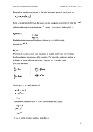 METODOS NUMERICOS PARA INGENIERIA                         ING. RICARDO SEMINARIO VASQUEZ



De aquí se ve claramente que la fórmula recursiva general, está dada por:




Esta es la conocida fórmula de Euler que se usa para aproximar el valor de

aplicándola sucesivamente desde         hasta     en pasos de longitud h.


Ejemplo1


Dada la siguiente ecuación diferencial con la condición inicial:

Aproximar          .


NOTA
Primero observamos que esta ecuación sí puede resolverse por métodos
tradicionales de ecuaciones diferenciales. Por ejemplo, podemos aplicar el
método de separación de variables. Veamos las dos soluciones.
Solución Analítica.




Sustituyendo la condición inicial:




Por lo tanto, tenemos que la curva solución real está dada:




Y por lo tanto, el valor real que se pide es:

                                                                                    63
 
