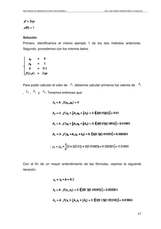 METODOS NUMERICOS PARA INGENIERIA                        ING. RICARDO SEMINARIO VASQUEZ




Solución
Primero, identificamos el mismo ejemplo 1 de los dos métodos anteriores.
Segundo, procedemos con los mismos datos:




Para poder calcular el valor de     , debemos calcular primeros los valores de

,    ,       y   . Tenemos entonces que:




Con el fin de un mayor entendimiento de las fórmulas, veamos la siguiente
iteración:




                                                                                   67
 