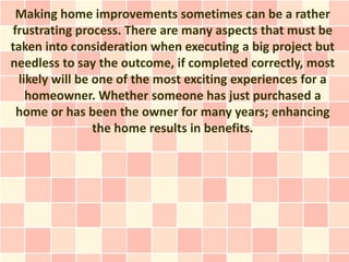 Making home improvements sometimes can be a rather
frustrating process. There are many aspects that must be
taken into consideration when executing a big project but
needless to say the outcome, if completed correctly, most
  likely will be one of the most exciting experiences for a
    homeowner. Whether someone has just purchased a
 home or has been the owner for many years; enhancing
                 the home results in benefits.
 