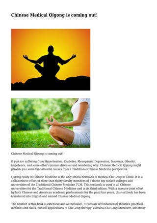 Chinese Medical Qigong is coming out!

Chinese Medical Qigong is coming out!
If you are suffering from Hypertension, Diabetes, Menopause, Depression, Insomnia, Obesity,
Impotence, and some other common diseases and wondering why, Chinese Medical Qigong might
provide you some fundamental causes from a Traditional Chinese Medicine perspective.
Qigong Study in Chinese Medicine is the only official textbook of medical Chi Gong in China. It is a
collaborative effort of more than thirty faculty members of a dozen top-ranked colleges and
universities of the Traditional Chinese Medicine TCM. This textbook is used in all Chinese
universities for the Traditional Chinese Medicine and in its third edition. With a massive joint effort
by both Chinese and American academic professionals for the past four years, this textbook has been
translated into English and named Chinese Medical Qigong.
The content of this book is extensive and all inclusive. It consists of fundamental theories, practical
methods and skills, clinical applications of Chi Gong therapy, classical Chi Gong literature, and many

 