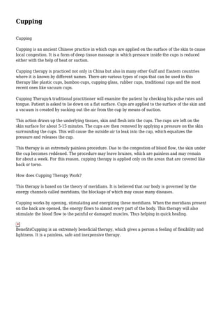 Cupping
Cupping
Cupping is an ancient Chinese practice in which cups are applied on the surface of the skin to cause
local congestion. It is a form of deep tissue massage in which pressure inside the cups is reduced
either with the help of heat or suction.
Cupping therapy is practiced not only in China but also in many other Gulf and Eastern countries
where it is known by different names. There are various types of cups that can be used in this
therapy like plastic cups, bamboo cups, cupping glass, rubber cups, traditional cups and the most
recent ones like vacuum cups.
Cupping TherapyA traditional practitioner will examine the patient by checking his pulse rates and
tongue. Patient is asked to lie down on a flat surface. Cups are applied to the surface of the skin and
a vacuum is created by sucking out the air from the cup by means of suction.
This action draws up the underlying tissues, skin and flesh into the cups. The cups are left on the
skin surface for about 5-15 minutes. The cups are then removed by applying a pressure on the skin
surrounding the cups. This will cause the outside air to leak into the cup, which equalizes the
pressure and releases the cup.
This therapy is an extremely painless procedure. Due to the congestion of blood flow, the skin under
the cup becomes reddened. The procedure may leave bruises, which are painless and may remain
for about a week. For this reason, cupping therapy is applied only on the areas that are covered like
back or torso.
How does Cupping Therapy Work?
This therapy is based on the theory of meridians. It is believed that our body is governed by the
energy channels called meridians, the blockage of which may cause many diseases.
Cupping works by opening, stimulating and energizing these meridians. When the meridians present
on the back are opened, the energy flows to almost every part of the body. This therapy will also
stimulate the blood flow to the painful or damaged muscles. Thus helping in quick healing.

BenefitsCupping is an extremely beneficial therapy, which gives a person a feeling of flexibility and
lightness. It is a painless, safe and inexpensive therapy.

 
