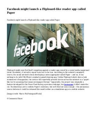 Facebook might launch a Flipboard-like reader app called
Paper
Facebook might launch a Flipboard-like reader app called Paper

Flipboard might soon find itself competing against a reader app owned by a social media juggernaut
(read: Facebook), if re/code's report turns out to be true. According to the website's unnamed
source, the social network's been developing a news aggregator called Paper -- and no, it has
nothing to do with FiftyThree's similarly named drawing app. Unlike Flipboard which dons a look
reminiscent of magazines, the service will reportedly present stories across the internet in a "paperlike (we're assuming that means newspaper) format." Apparently, the project was originally a
feature developed for the News Feed during a previous redesign, but home-page it didn't make the
cut. Facebook has yet to confirm Paper's existence, but we'll find out soon enough -- the anonymous
source believes it could be released this month either as a standalone app or a mobile website.
[Image credit: Marco Pak?eningrat/Flickr]
0 Comments Share

 