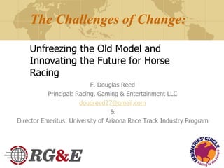 The Challenges of Change:
Unfreezing the Old Model and
Innovating the Future for Horse
Racing
F. Douglas Reed
Principal: Racing, Gaming & Entertainment LLC
dougreed27@gmail.com
&
Director Emeritus: University of Arizona Race Track Industry Program
 