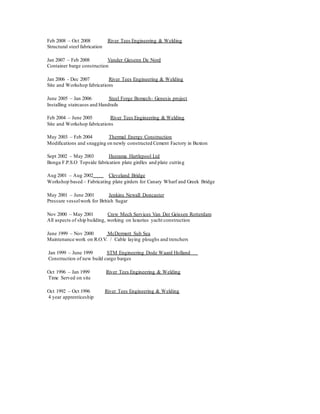 Feb 2008 – Oct 2008 River Tees Engineering & Welding
Structural steel fabrication
Jan 2007 – Feb 2008 Vander Giesenn De Nord
Container barge construction
Jan 2006 - Dec 2007 River Tees Engineering & Welding
Site and Workshop fabrications
June 2005 – Jan 2006 Steel Forge Bomech- Genesis project
Installing staircases and Handrails
Feb 2004 – June 2005 River Tees Engineering & Welding
Site and Workshop fabrications
May 2003 – Feb 2004 Thermal Energy Construction
Modifications and snagging on newly constructed Cement Factory in Buxton
Sept 2002 – May 2003 Heerama Hartlepool Ltd
Bonga F.P.S.O Topside fabrication plate girdles and plate cutting
Aug 2001 – Aug 2002 Cleveland Bridge
Workshop based – Fabricating plate girders for Canary Wharf and Greek Bridge
May 2001 – June 2001 Jenkins Newall Doncaster
Pressure vesselwork for British Sugar
Nov 2000 – May 2001 Crew Mech Services Van Der Geissen Rotterdam
All aspects of ship building, working on luxurius yacht construction
June 1999 – Nov 2000 McDermott Sub Sea
Maintenance work on R.O.V. / Cable laying ploughs and trenchers
Jan 1999 – June 1999 STM Engineering Dode Waard Holland
Construction of new build cargo barges
Oct 1996 – Jan 1999 River Tees Engineering & Welding
Time Served on site
Oct 1992 – Oct 1996 River Tees Engineering & Welding
4 year apprenticeship
 