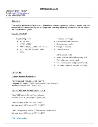 CURRICULUM VITAE
V.RAJAVARDHAN REDDY
E-mail: vraja2158@gmail.com
Mobile: +91 8722660672
Objective:
To sustain a position in an organization, where I can sharpen my existing skills and acquire new skills
with respect to the company’s goals and objectives. There by becoming more productive for the firm
and competitive for growth.
SKILL SYNOPSIS:
Engineering Tools
➢ AUTOCAD.
➢ CATIA V5R20.
➢ ANSYS Fluent, ANSYS CFX – V14.5.
➢ ANSYS WORKBENCH – V14.5.
➢ ICEM.
Technical knowledge
➢ Computational fluid dynamics.
➢ Heat and mass transfer.
➢ Strength of materials.
➢ Thermodynamics.
Interpersonal Skills
➢ Strong analytical and problem solving skills.
➢ Work ethics and Team oriented.
➢ Good communication and presentation skills.
➢ The ability to prioritize and plan effectively.
PROJECTS:
Training /Projects Undertaken:
PROFESSIOAL PROGRAMME IN CFD
Company: Technology Training and Research Centre, Bangalore.
Duration: (October, 2014 – march, 2015).
PROJECTS/CASE STUDIES EXECUTED
Title: “CFD analysis for mini heat exchanger.
Software used: ICEM and ANSYS FLUENT.
Title: “Analysis of flow over multi cylinder’’.
Software used: ICEM and ANSYS FLUENT.
Title: “Computational analysis of flow over naca series airfoil”.
Software used: ICEM and ANSYS FLUENT.
Projects/Internship:
 