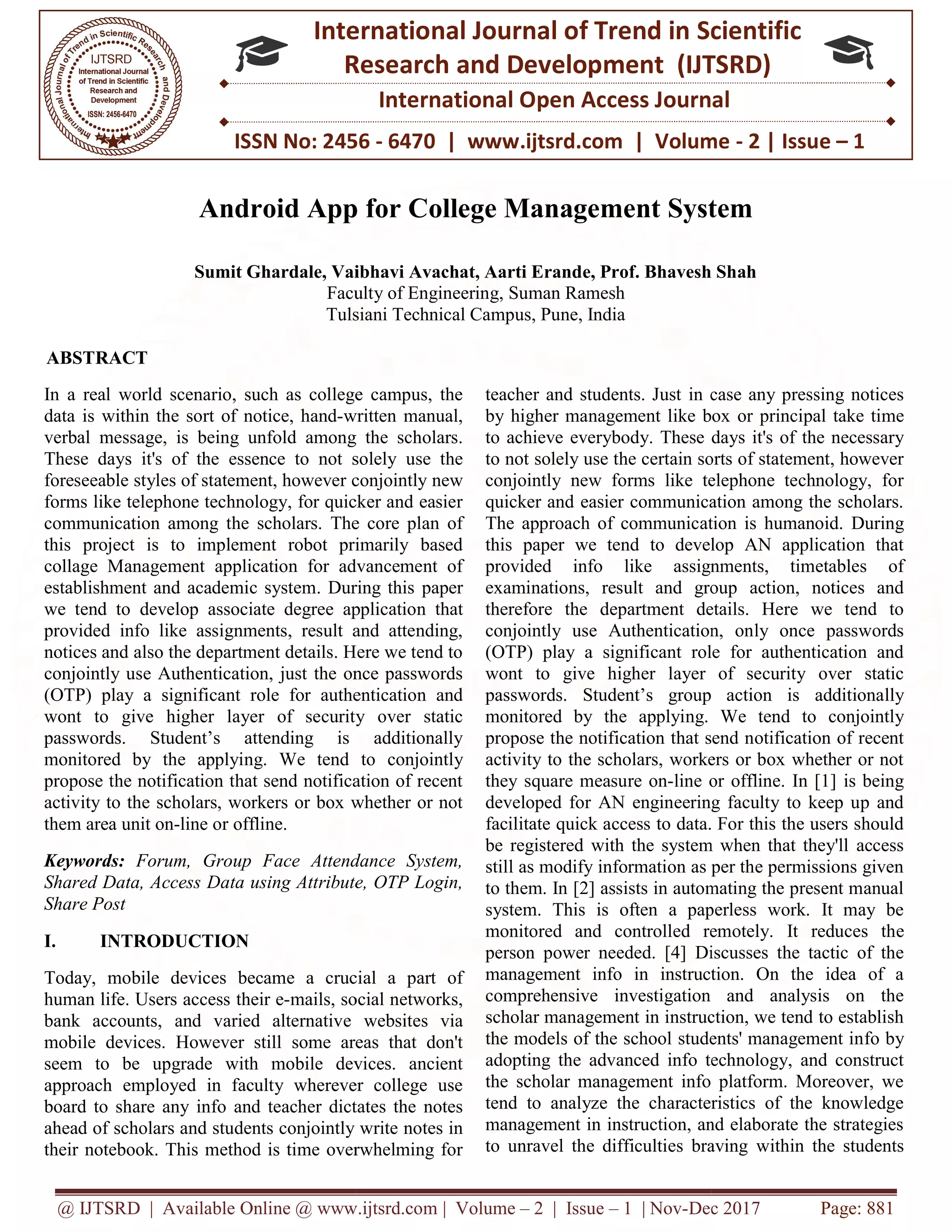 @ IJTSRD | Available Online @ www.ijtsrd.com
ISSN No: 2456
International
Research
Android App for College Management System
Sumit Ghardale, Vaibhavi Avachat, Aarti Erande, Prof. Bhavesh Shah
Faculty of Engineering
Tulsiani Technical Campus, Pune, India
ABSTRACT
In a real world scenario, such as college campus, the
data is within the sort of notice, hand-written manual,
verbal message, is being unfold among the scholars.
These days it's of the essence to not solely use the
foreseeable styles of statement, however conjointly new
forms like telephone technology, for quicker and easier
communication among the scholars. The core plan of
this project is to implement robot primarily based
collage Management application for advancement of
establishment and academic system. During this paper
we tend to develop associate degree application that
provided info like assignments, result and attending,
notices and also the department details. Here we tend to
conjointly use Authentication, just the once passwords
(OTP) play a significant role for authentication and
wont to give higher layer of security over static
passwords. Student’s attending is additionally
monitored by the applying. We tend to conjointly
propose the notification that send notification of recent
activity to the scholars, workers or box whether or not
them area unit on-line or offline.
Keywords: Forum, Group Face Attendance System,
Shared Data, Access Data using Attribute, OTP Login,
Share Post
I. INTRODUCTION
Today, mobile devices became a crucial a part of
human life. Users access their e-mails, social networks,
bank accounts, and varied alternative websites via
mobile devices. However still some areas that don't
seem to be upgrade with mobile devices. ancient
approach employed in faculty wherever college use
board to share any info and teacher dictates the notes
ahead of scholars and students conjointly write notes in
their notebook. This method is time overwhelming for
@ IJTSRD | Available Online @ www.ijtsrd.com | Volume – 2 | Issue – 1 | Nov-Dec 2017
ISSN No: 2456 - 6470 | www.ijtsrd.com | Volume
International Journal of Trend in Scientific
Research and Development (IJTSRD)
International Open Access Journal
Android App for College Management System
Sumit Ghardale, Vaibhavi Avachat, Aarti Erande, Prof. Bhavesh Shah
Faculty of Engineering, Suman Ramesh
Tulsiani Technical Campus, Pune, India
In a real world scenario, such as college campus, the
written manual,
verbal message, is being unfold among the scholars.
These days it's of the essence to not solely use the
conjointly new
forms like telephone technology, for quicker and easier
communication among the scholars. The core plan of
this project is to implement robot primarily based
collage Management application for advancement of
. During this paper
we tend to develop associate degree application that
provided info like assignments, result and attending,
notices and also the department details. Here we tend to
conjointly use Authentication, just the once passwords
ificant role for authentication and
wont to give higher layer of security over static
passwords. Student’s attending is additionally
e tend to conjointly
propose the notification that send notification of recent
scholars, workers or box whether or not
Forum, Group Face Attendance System,
Shared Data, Access Data using Attribute, OTP Login,
Today, mobile devices became a crucial a part of
mails, social networks,
e websites via
owever still some areas that don't
seem to be upgrade with mobile devices. ancient
approach employed in faculty wherever college use
d to share any info and teacher dictates the notes
ahead of scholars and students conjointly write notes in
their notebook. This method is time overwhelming for
teacher and students. Just in case any pressing notices
by higher management like box or princi
to achieve everybody. These days it's of the necessary
to not solely use the certain sorts of statement, however
conjointly new forms like telephone technology, for
quicker and easier communication among the scholars.
The approach of communication is humanoid.
this paper we tend to develop AN application that
provided info like assignments, timetables of
examinations, result and group action, notices and
therefore the department details. Here we tend to
conjointly use Authentication, on
(OTP) play a significant role for authentication and
wont to give higher layer of security over static
passwords. Student’s group action is additiona
monitored by the applying. W
propose the notification that send n
activity to the scholars, workers or box whether or not
they square measure on-line or offline. In [1] is being
developed for AN engineering faculty to keep up and
facilitate quick access to data. For this the users should
be registered with the system when that they'll access
still as modify information as per the permissions given
to them. In [2] assists in automating the present manual
system. This is often a paperless work. It may be
monitored and controlled remotely. It reduces th
person power needed. [4] Discusses the tactic of the
management info in instruction. On the idea of a
comprehensive investigation and analysis on the
scholar management in instruction, we tend to establish
the models of the school students' management in
adopting the advanced info technology, and construct
the scholar management info platform. Moreover, we
tend to analyze the characteristics of the knowledge
management in instruction, and elaborate the strategies
to unravel the difficulties braving w
Dec 2017 Page: 881
| www.ijtsrd.com | Volume - 2 | Issue – 1
Scientific
(IJTSRD)
International Open Access Journal
Android App for College Management System
Sumit Ghardale, Vaibhavi Avachat, Aarti Erande, Prof. Bhavesh Shah
in case any pressing notices
by higher management like box or principal take time
days it's of the necessary
to not solely use the certain sorts of statement, however
conjointly new forms like telephone technology, for
quicker and easier communication among the scholars.
ation is humanoid. During
this paper we tend to develop AN application that
provided info like assignments, timetables of
examinations, result and group action, notices and
therefore the department details. Here we tend to
conjointly use Authentication, only once passwords
(OTP) play a significant role for authentication and
wont to give higher layer of security over static
passwords. Student’s group action is additionally
monitored by the applying. We tend to conjointly
propose the notification that send notification of recent
activity to the scholars, workers or box whether or not
line or offline. In [1] is being
developed for AN engineering faculty to keep up and
facilitate quick access to data. For this the users should
ed with the system when that they'll access
still as modify information as per the permissions given
to them. In [2] assists in automating the present manual
system. This is often a paperless work. It may be
monitored and controlled remotely. It reduces the
person power needed. [4] Discusses the tactic of the
management info in instruction. On the idea of a
comprehensive investigation and analysis on the
scholar management in instruction, we tend to establish
the models of the school students' management info by
adopting the advanced info technology, and construct
the scholar management info platform. Moreover, we
tend to analyze the characteristics of the knowledge
management in instruction, and elaborate the strategies
to unravel the difficulties braving within the students
 